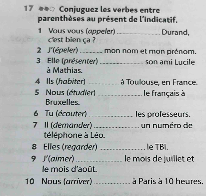 Conjuguez les verbes entre 
parenthèses au présent de l’indicatif. 
1 Vous vous (appeler) _Durand, 
c'est bien ça ? 
2 J'(épeler) _mon nom et mon prénom. 
3 Elle (présenter) _son ami Lucile 
à Mathias. 
4 Ils (habiter) _ à Toulouse, en France. 
5 Nous (étudier) _le français à 
Bruxelles. 
6 Tu (écouter) _les professeurs. 
7 II (demander) _un numéro de 
téléphone à Léo. 
8 Elles (regarder) _le TBI. 
9 J' (aimer) _le mois de juillet et 
le mois d'août. 
10 Nous (arriver) _ à Paris à 10 heures.