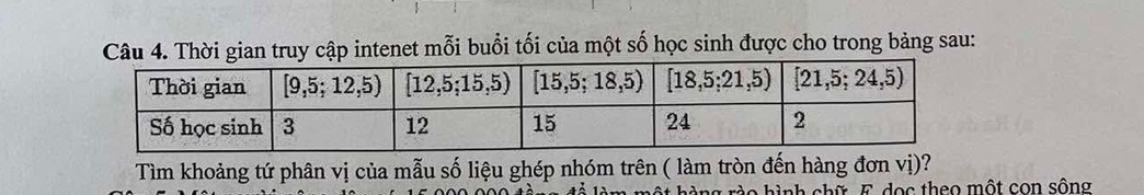 Thời gian truy cập intenet mỗi buổi tối của một số học sinh được cho trong bảng sau:
Tìm khoảng tứ phân vị của mẫu số liệu ghép nhóm trên ( làm tròn đến hàng đơn vị)?
àng rào hình chữ E dọc theo một con sông