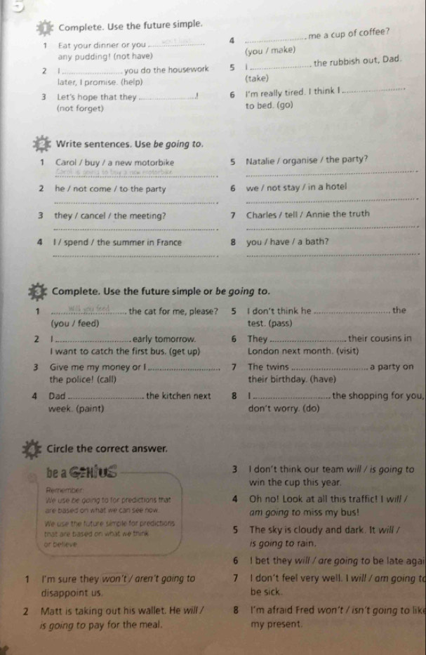 Complete. Use the future simple.
4 _me a cup of coffee?
1 Eat your dinner or you_
any pudding! (not have) (you / make)
2 1_ you do the housework 5 1_ the rubbish out, Dad.
_
later, I promise. (help) (take)
3 Let's hope that they _.! 6 I'm really tired. I think I
(not forget) to bed. (go)
Write sentences. Use be going to.
1 Carol / buy / a new motorbike 5 Natalie / organise / the party?
_
Coro is poina to    nt e  rco tom bc e
_
2 he / not come / to the party 6 we / not stay / in a hotel
_
_
3 they / cancel / the meeting? 7 Charles / tell / Annie the truth
_
_
4 l / spend / the summer in France 8 you / have / a bath?
_
_
Complete. Use the future simple or be going to.
1 _the cat for me, please? 5 I don't think he _the
(you / feed) test. (pass)
2 1_ early tomorrow. 6 They_ their cousins in
I want to catch the first bus. (get up) London next month. (visit)
3 Give me my money or I_ 7 The twins_ a party on
the police! (call) their birthday. (have)
4 Dad _the kitchen next 8 1_  the shopping for you,
week. (paint) don't worry. (do)
Circle the correct answer.
be a GzNIUS 3 I don't think our team will / is going to
win the cup this year.
Remember
We use be going to for predictions that 4 Oh no! Look at all this traffic! I will /
are based on what we can see now. am going to miss my bus!
We use the future simple for predictions
that are based on what we think . 5 The sky is cloudy and dark. It will /
or believe is going to rain.
6 I bet they will / are going to be late agai
1 I'm sure they won't / aren't going to 7 I don't feel very well. I will / am going to
disappoint us. be sick.
2 Matt is taking out his wallet. He will / 8 I'm afraid Fred won't / isn't going to like
is going to pay for the meal. my present.