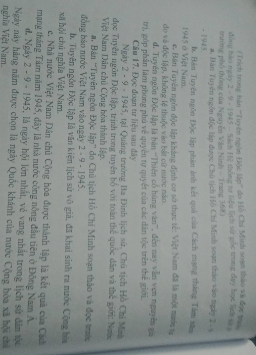 (Trích trong bản 'Tuyên ngôn Độc lập” do Hồ Chi Minh soạn thảo và đọc ty
đồng bảo ngày 2 - 9 - 1945 - Sách Hệ thống tư liệu lịch sử gốc trong dạy học lịch tệ
trường phố thông của Nguyễn Văn Ninh - Trang 368)
a. Bản Tuyên ngôn độc lập được Chú tịch Hồ Chí Minh soạn thảo vào ngày 2-9
- 1945.
b. Bản Tuyên ngôn Độc lập phân ảnh kết quả của Cách mạng tháng Tám năm
1945 ở Việt Nam.
c. Bản Tuyên ngôn độc lập khảng định cơ sở thực tế: Việt Nam đã là một nước tự
do và độc lập, không lệ thuộc vào bắt cứ nước nào.
d. Tuyên ngôn Độc lập là bản 'Thiên cổ hùng văn”, đến nay vẫn vẹn nguyên giá
trị, góp phân làm phong phú về quyền tự quyết của các dân tộc trên thế giới.
Câu 17. Đọc đoạn tư liệu sau đây
Ngày 2 - 9 - 1945, tại Quảng trường Ba Đình lịch sử, Chủ tịch Hồ Chỉ Minh
đọc Tuyên ngôn Độc lập, trịnh trong tuyên bố với toàn thể quốc dân và thế giới: Nước
Việt Nam Dân chủ Cộng hòa thành lập.
a. Bản “Tuyên ngôn Độc lập” do Chủ tịch Hồ Chí Minh soạn thảo và đọc trước
đồng bào nước Việt Nam vào ngày 2 - 9 - 1945.
b. Tuyên ngôn Độc lập là văn kiện lịch sử vô giá, đã khai sinh ra nước Cộng hòa
xã hội chủ nghĩa Việt Nam.
c. Nhà nước Việt Nam Dân chủ Cộng hòa được thành lập là kết quả của Cách
mạng tháng Tám năm 1945, đây là nhà nước công nông đầu tiên ở Đông Nam A.
d. Ngày 2 - 9 - 1945, là ngày hội lớn nhất, vẻ vang nhất trong lịch sử dân tộc
Ngày này hàng năm được chọn là ngày Quốc khánh của nước Cộng hòa xã hội chủ
nghĩa Việt Nam.