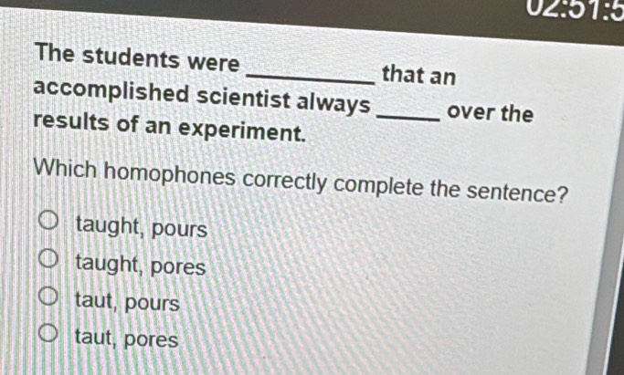 ' 
- 1:5 
The students were _that an
accomplished scientist always _over the
results of an experiment.
Which homophones correctly complete the sentence?
taught, pours
taught, pores
taut, pours
taut, pores