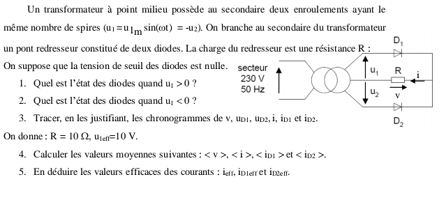 Un transformateur à point milieu possède au secondaire deux enroulements ayant le
même nombre de spires (u_1=u_1msin (omega t)=-u_2). On branche au secondaire du transformateur
un pont redresseur constitué de deux diodes. La charge
On suppose que la tension de seuil des diodes est nulle
1. Quel est l'état des diodes quand u_1>0 ? 
2. Quel est l’état des diodes quand u_1<0</tex> ?
3. Tracer, en les justifiant, les chronogrammes de
D_2
On donne : R=10Omega ,u_len=10V.
4. Calculer les valeurs moyennes suivantes : ,, et.
5. En déduire les valeurs efficaces des courants : i, intret inem.