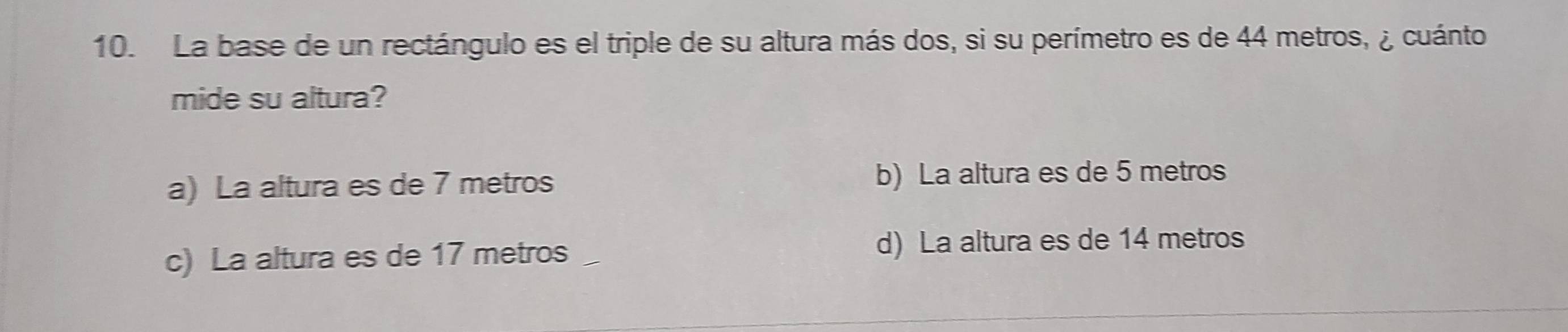 La base de un rectángulo es el triple de su altura más dos, si su perímetro es de 44 metros, ¿ cuánto
mide su altura?
a) La altura es de 7 metros b) La altura es de 5 metros
c) La altura es de 17 metros d) La altura es de 14 metros