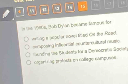 4 11 12 13 14 15 16 17 18
In the 1960s, Bob Dylan became famous for
writing a popular novel titled On the Road.
composing influential countercultural music
founding the Students for a Democratic Society
organizing protests on college campuses.