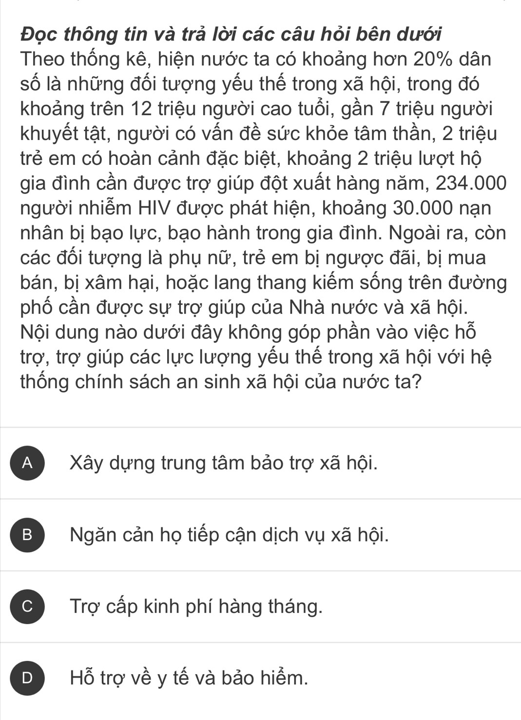 Đọc thông tin và trả lời các câu hỏi bên dưới
Theo thống kê, hiện nước ta có khoảng hơn 20% dân
số là những đối tượng yếu thế trong xã hội, trong đó
khoảng trên 12 triệu người cao tuổi, gần 7 triệu người
khuyết tật, người có vấn đề sức khỏe tâm thần, 2 triệu
trẻ em có hoàn cảnh đặc biệt, khoảng 2 triệu lượt hộ
gia đình cần được trợ giúp đột xuất hàng năm, 234.000
người nhiễm HIV được phát hiện, khoảng 30.000 nạn
nhân bị bạo lực, bạo hành trong gia đình. Ngoài ra, còn
các đối tượng là phụ nữ, trẻ em bị ngược đãi, bị mua
bán, bị xâm hại, hoặc lang thang kiếm sống trên đường
phố cần được sự trợ giúp của Nhà nước và xã hội.
Nội dung nào dưới đây không góp phần vào việc hỗ
trợ, trợ giúp các lực lượng yếu thế trong xã hội với hệ
thống chính sách an sinh xã hội của nước ta?
A Xây dựng trung tâm bảo trợ xã hội.
B Ngăn cản họ tiếp cận dịch vụ xã hội.
C Trợ cấp kinh phí hàng tháng.
D  Hỗ trợ về y tế và bảo hiểm.