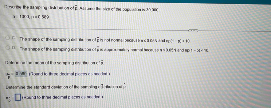 Describe the sampling distribution of hat p Assume the size of the population is 30,000.
n=1300, p=0.589
The shape of the sampling distribution of widehat p is not normal because n≤ 0.05N and np(1-p)<10</tex>.
D. The shape of the sampling distribution of widehat p is approximately normal because n≤ 0.05N and np(1-p)<10</tex>. 
Determine the mean of the sampling distribution of hat p.
mu _hat p=0.589 (Round to three decimal places as needed.)
Determine the standard deviation of the sampling distribution of p
sigma _p=□ (Round to three decimal places as needed.)