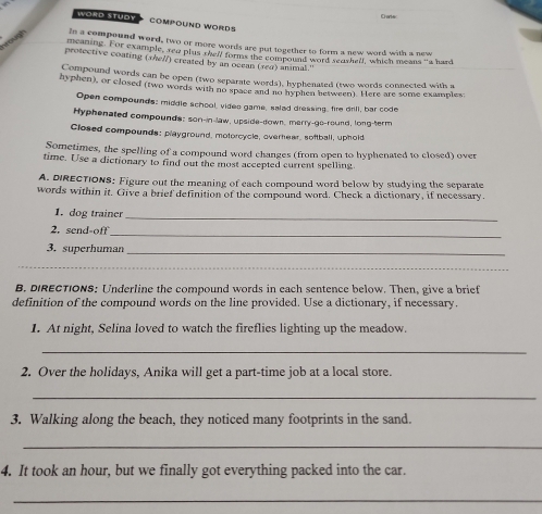 ae 
WORD STUDY COMPOUND WORDS 
hrough Ie a compound word, two or more words are put together to form a new word with a new 
meaning. For example, red plus oell forms the compound word seawhelf, which means “a hard 
protective coating (she//) created by an ocean (sea) animal." 
Compound words can be open (two separate words), hyphenated (two words connected with a 
hyphen), or closed (two words with no space and no hyphen between). Here are some examples: 
Open compounds: middle school, video game, salad dressing, ire drill, bar code 
Hyphenated compounds; son-in-law, upside-down, merry-go-round, long-term 
Closed compounds: playground, motorcycle, overhear, softball, uphold 
Sometimes, the spelling of a compound word changes (from open to hyphenated to closed) over 
time. Use a dictionary to find out the most accepted current spelling 
A. DIRECTIONS: Figure out the meaning of each compound word below by studying the separate 
words within it. Give a brief definition of the compound word. Check a dictionary, if necessary. 
1. dog trainer 
_ 
2. send-off 
_ 
3. superhuman_ 
_ 
B. DIRECTIONS: Underline the compound words in each sentence below. Then, give a brief 
definition of the compound words on the line provided. Use a dictionary, if necessary. 
1. At night, Selina loved to watch the fireflies lighting up the meadow. 
_ 
2. Over the holidays, Anika will get a part-time job at a local store. 
_ 
3. Walking along the beach, they noticed many footprints in the sand. 
_ 
4. It took an hour, but we finally got everything packed into the car. 
_