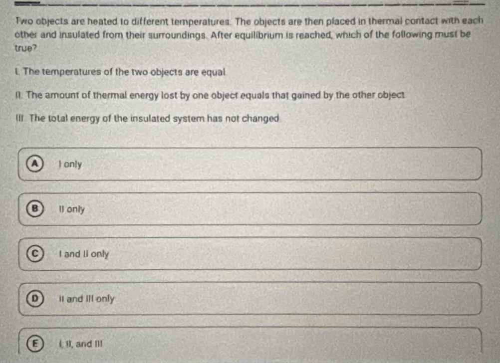 Two objects are heated to different temperatures. The objects are then placed in thermal contact with each
other and insulated from their surroundings. After equilibrium is reached, which of the following must be
true?
l. The temperatures of the two objects are equal
ll. The amount of thermal energy lost by one object equals that gained by the other object
lII. The total energy of the insulated system has not changed
a I only
B II only
C I and li only
D II and Ill only
I, II, and I]1