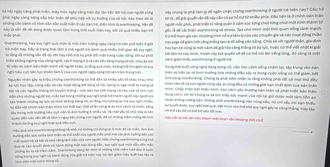 Xã hội ngày càng phát triển, máy móc ngày càng hiện đại tân tiến đời hỏi con người cũng Vậy chúng ta phải làm gì để ngăn chặn chứng overthinking ở người trẻ hiện nay? Câu trả
phải ngày càng nâng cấp bản thân để phù hợp với xu hướng của xã hội. Kéo theo đó là lời là , để giải quyết vấn đề này cần có sự hỗ trợ từ nhiều phía. Đầu tiên là ở chính bản thân
những căn bệnh vô hình dần dần xuất hiện ở các bạn trẻ, điển hình là overthinking. Vấn đề người mắc phải, phát triển kĩ năng quản lí cảm xúc từng chút từng chút một hình thành từ
này là vấn đề rất đang được quan tâm trong thời buổi hiện nay, bởi có quá nhiều bạn trẻ gốc rễ để cải thiện overthinking và stress. Tạo cho mình một thói quen sống lành mạnh.
mắc phải. Có thể tham gia các chươmg trình hỗ trợ tâm lý của các chuyên gia và các hoạt động thiền
Overthinking, hay suy nghĩ quá mức là một hiện tượng ngày càng trở nên phố biến ở giới hay yoga đế giảm bớt căng thẳng tạo ra lối sống cân bằng. Chia sẻ với người thân, gia đình
trẻ hiện nay. Đây là trạng thái tâm lí mà người trẻ dành quá nhiều thời gian để suy nghĩ, hay bạn bè cũng là một cách để giải tỏa căng thẳng và áp lực, hoặc có thể viết nhật kí giãi
lo lầng về những vấn đề dù lớn hay nhỏ mà họ phải đối mặt trong cuộc sống. Với sự phát bài tâm tư của mình, mượn cây bút quyền vở để có thể nói lên tiếng lòng, đó cũng là một
triển không ngừng của công nghê, cách mạng 4.0 và các nền tảng mạng xã hội, chịu áp lực cách giảm thiếu overthinking ở người trẻ.
từ việc so sánh bản thân mình với người khác, lo lắng quá mức, không thể thư giãn và suy Trong thời buổi công nghệ đang bùng nổ, việc học cách sống chậm lại, tập trung vào bản
nghĩ tiêu cực liên tục khiến tâm lí của con người ngày càng trở nên trầm trọng hơn. thân và hiện tại và bình thường hóa những điều xảy ra trong cuộc sống có thể giảm bớt
tình trang overthinking. Chúng ta phải sớm nhận ra rằng không phải tất cả mọi thứ đều
Nguyên nhân gây ra triệu chứng overthinking có thể đến từ nhiều yếu tố khác nhau như hoàn hảo kế cả con người cũng vậy, ai cũng đều có những giới hạn nhất định của bản thân
áp lực học tập, công việc và các hoạt động đời sống xã hội. Đáng lo ngại nhất là mạng xã mình. Chấp nhận bản thân mình, học cách yêu thương bản thân và phát triển bản thân
hội và các nguồn thông tin truyền thông - con dao hai lưỡi mang cả tiêu cực và tích cực đúng cách, khi đó chũng ta sẽ tìm thấy sức mạnh của nội tại giữ được một tâm hồn an
)
đến cho những người trẻ, mắc kẹt trong những suy nghĩ phải trở thành người này người kia nhiên không vướng bận. Không phải overthinking nào cũng xấu, nó chỉ xấu khí bạn thiếu
tạo thành những áp lực vô hình không đáng có, lo lắng cho tương lai mà suy nghĩ nhiều, sự quyết đoán, suy nghĩ thái quá, đặt mình vào thế khó suy nghĩ gây ra căng thẳng. Hãy tập
tự dằn vật chính bản thân mình khi thất bại. Một phần cũng là do tích cách cá nhân, sống hít thở sâu để có thể trở nên tốt hơn.
lâu trong môi trường tiêu cực nên bị ảnh hưởng ít nhiều và. Và một yếu tố nhỏ nữa là liên Hảy viết lại bài văn trên thành một đoạn văn khoảng 200 chữ
quan đến các vấn đề về tâm lí ngay bên trong con người, đã có những mầm mống để hình
thành những suy nghĩ thái quá tiêu cực.
Hậu quả của overthinking không hề nhỏ, nó không chỉ dừng lại ở mức độ cá nhân, làm ảnh
hưởng đến sức khỏe tinh thần và thể chất của người mắc phải mà còn ảnh hưởng đến các
mối quan hộ xã hội và khả năng làm việc của con người. Mắc chứng overthinking cũng khó
đưa ra các quyết định và hành động một các đúng đẫn, suy nghĩ quá mức dẫn đến mắc
chứng âu lo và trầm cảm. Overtinking đang ăn mòn đi những khái niệm tươi đẹp ở cuộc
sống trong suy nghĩ và hành động của giới trẻ hiện nay, nó làm giảm hiệu suất học tập và
làm việc một cách đáng kế.