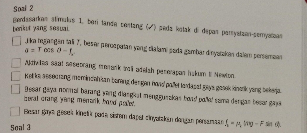 Soal 2 
berikut yang sesuai. Berdasarkan stimulus 1, beri tanda centang (✔) pada kotak di depan pernyataan-pernyataan
a=Tcos θ -f_k. 
T, besar percepatan yang dialami pada gambar dinyatakan dalam persamaan 
Aktivitas saat seseorang menarik troli adalah penerapan hukum II Newton. 
Ketika seseorang memindahkan barang dengan hand pullet terdapat gaya gesek kinetik yang bekerja. 
Besar gaya normal barang yang diangkut menggunakan hund pullet sama dengan besar gaya 
berat orang yang menarik hand pallet. 
Besar gaya gesek kinetik pada sistem dapat dinyatakan dengan persamaan 
Soal 3 f_k=mu _k(mg-Fsin θ ).