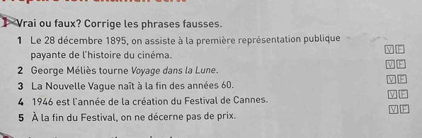 Vrai ou faux? Corrige les phrases fausses. 
1 Le 28 décembre 1895, on assiste à la première représentation publique 
W F 
payante de l'histoire du cinéma. 
V F 
2 George Méliès tourne Voyage dans la Lune. 
V 
3 La Nouvelle Vaque naît à la fin des années 60. 
V F 
4 1946 est l'année de la création du Festival de Cannes. 
W 
5 À la fin du Festival, on ne décerne pas de prix.