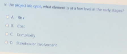 In the project life cycle, what element is at a low level in the early stages?
A. Risk
B. Cost
C. Complexity
D. Stakeholder involvement