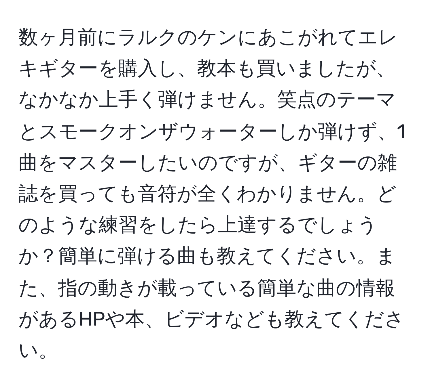 数ヶ月前にラルクのケンにあこがれてエレキギターを購入し、教本も買いましたが、なかなか上手く弾けません。笑点のテーマとスモークオンザウォーターしか弾けず、1曲をマスターしたいのですが、ギターの雑誌を買っても音符が全くわかりません。どのような練習をしたら上達するでしょうか？簡単に弾ける曲も教えてください。また、指の動きが載っている簡単な曲の情報があるHPや本、ビデオなども教えてください。