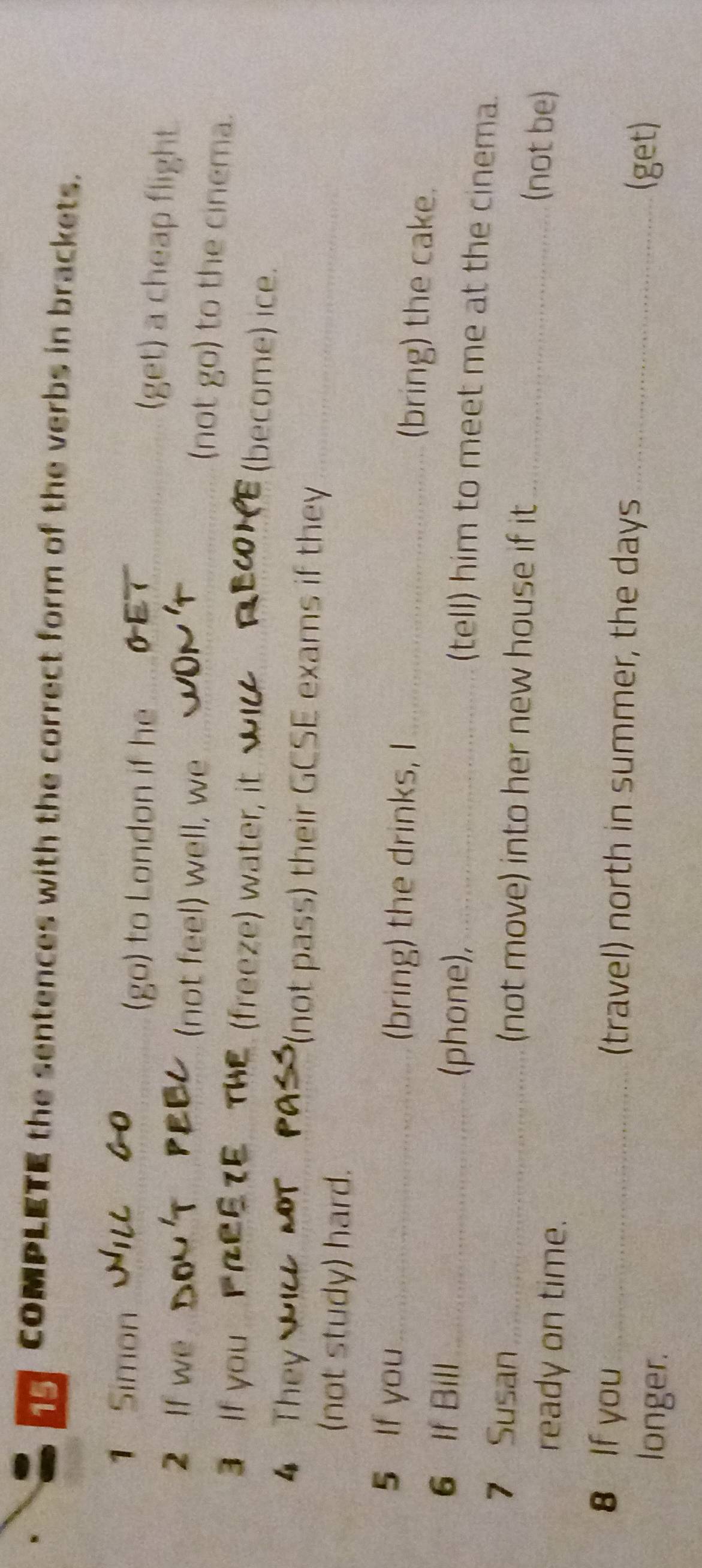 COMPLETE the sentences with the correct form of the verbs in brackets. 
1 Simon_ 
(go) to London if he_ 
(get) a cheap flight. 
2 If we _(not feel) well, we_ 
(not go) to the cinema. 
3 If you _(freeze) water, it_ 
(become) ice. 
4 They _(not pass) their GCSE exams if they_ 
(not study) hard. 
5 If you_ (bring) the drinks, I_ 
(bring) the cake. 
6 If Bill_ 
(phone),_ 
(tell) him to meet me at the cinema. 
7 Susan _(not move) into her new house if it 
ready on time. 
_(not be) 
8 If you _(travel) north in summer, the days_ 
longer. 
(get)