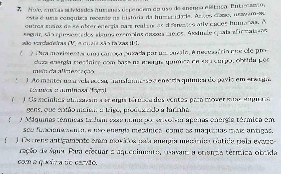 Hoje, muitas atividades humanas dependem do uso de energia elétrica. Entretanto,
esta é uma conquista recente na história da humanidade. Antes disso, usavam-se
outros meios de se obter energia para realizar as diferentes atividades humanas. A
seguir, são apresentados alguns exemplos desses meios. Assinale quais afirmativas
são verdadeiras (V) e quais são falsas (F).
( ) Para movimentar uma carroça puxada por um cavalo, é necessário que ele pro-
duza energia mecânica com base na energia química de seu corpo, obtida por
meio da alimentação.
( ) Ao manter uma vela acesa, transforma-se a energia química do pavio em energia
térmica e luminosa (fogo).
) Os moinhos utilizavam a energia térmica dos ventos para mover suas engrena-
gens, que então moíam o trigo, produzindo a farinha.
 ) Máquinas térmicas tinham esse nome por envolver apenas energia térmica em
seu funcionamento, e não energia mecânica, como as máquinas mais antigas.
 ) Os trens antigamente eram movidos pela energia mecânica obtida pela evapo-
dação da água. Para efetuar o aquecimento, usavam a energia térmica obtida
com a queima do carvão.