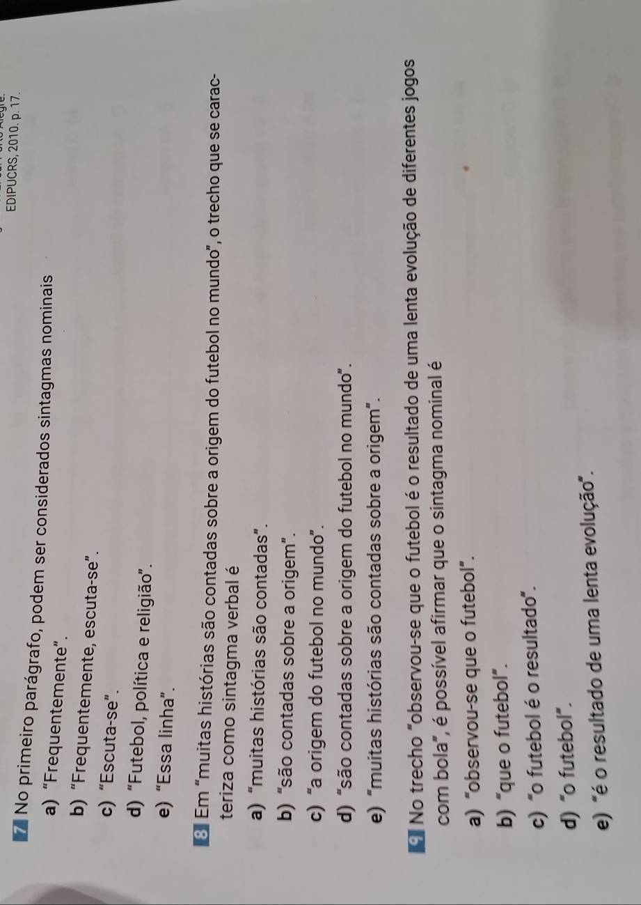 EDIPUCRS, 2010. p. 17.
No primeiro parágrafo, podem ser considerados sintagmas nominais
a) “Frequentemente”.
b) “Frequentemente, escuta-se”.
c) “Escuta-se”.
d) “Futebol, política e religião”.
e) “Essa linha”.
O Em "muitas histórias são contadas sobre a origem do futebol no mundo", o trecho que se carac-
teriza como sintagma verbal é
a) “muitas histórias são contadas”.
b) “são contadas sobre a origem”.
c) “a origem do futebol no mundo”.
d) “são contadas sobre a origem do futebol no mundo'.
e) "muitas histórias são contadas sobre a origem”.
N No trecho "observou-se que o futebol é o resultado de uma lenta evolução de diferentes jogos
com bola", é possível afirmar que o sintagma nominal é
a) “observou-se que o futebol”.
b) “que o futebol”.
c) "o futebol é o resultado'.
d) “o futebol”.
e) "é o resultado de uma lenta evolução".