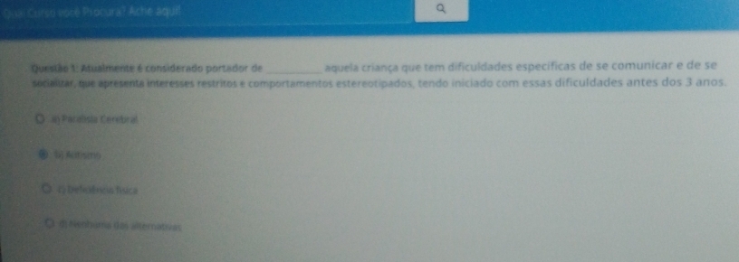 Qual Curso voce Procura? Ache aquil
Queslão 1: Atualmente é considerado portador de _aquela criança que tem dificuldades específicas de se comunicar e de se
socialitar, que apresenta interesses restritos e comportamentos estereotipados, tendo iniciado com essas dificuldades antes dos 3 anos.
ay Paralisia Cerebral
l)A(tsm(
G Deferêrcia física
d) Nenhuma das alternativas