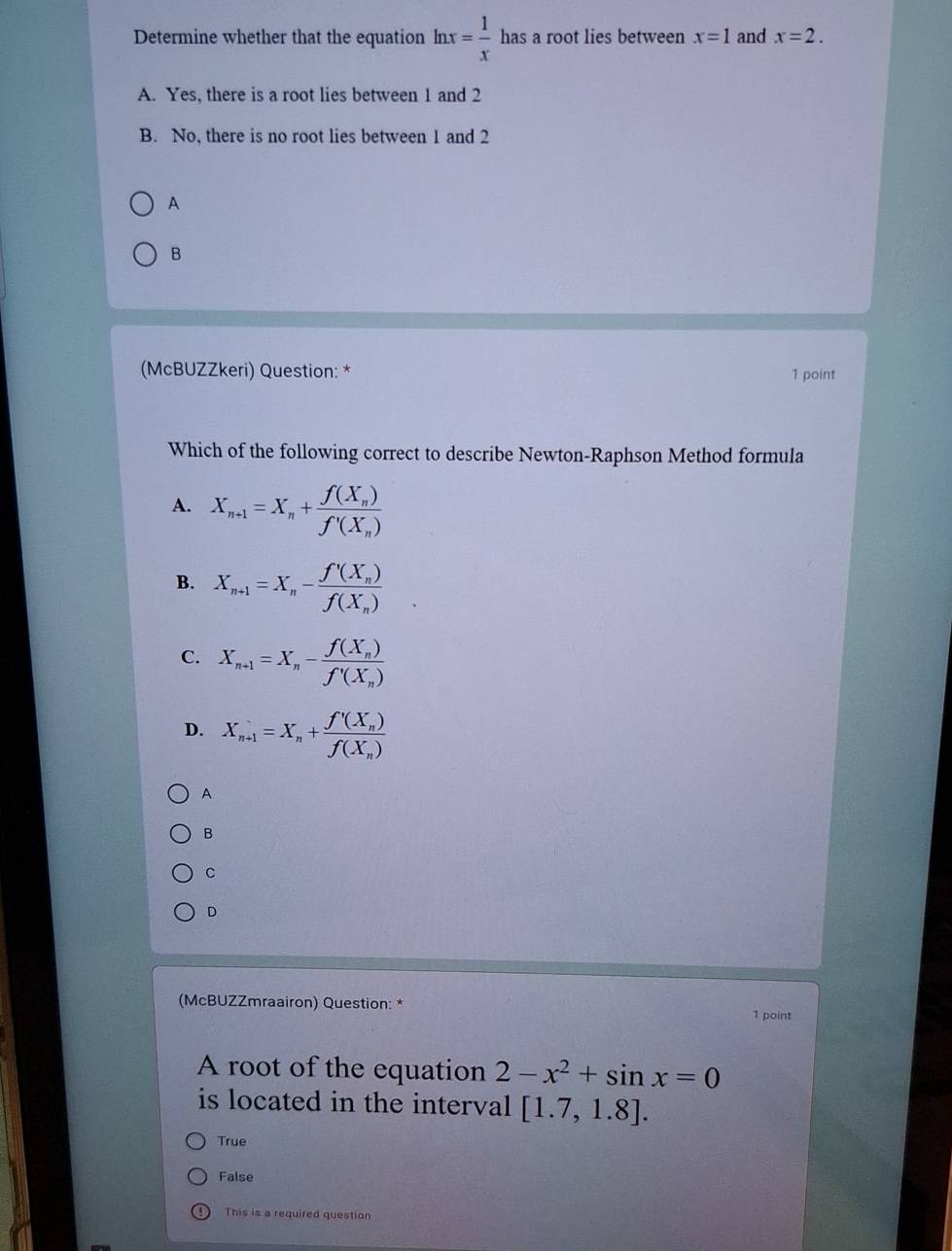 Determine whether that the equation ln x= 1/x  ha as a root lies between x=1 and x=2.
A. Yes, there is a root lies between 1 and 2
B. No, there is no root lies between 1 and 2
A
B
(McBUZZkeri) Question: * 1 point
Which of the following correct to describe Newton-Raphson Method formula
A. X_n+1=X_n+frac f(X_n)f'(X_n)
B. X_n+1=X_n-frac f'(X_n)f(X_n)
C. X_n+1=X_n-frac f(X_n)f'(X_n)
D. X_n+1=X_n+frac f'(X_n)f(X_n)
A
B
C
D
(McBUZZmraairon) Question: *
1 point
A root of the equation 2-x^2+sin x=0
is located in the interval [1.7,1.8].
True
False
This is a required question