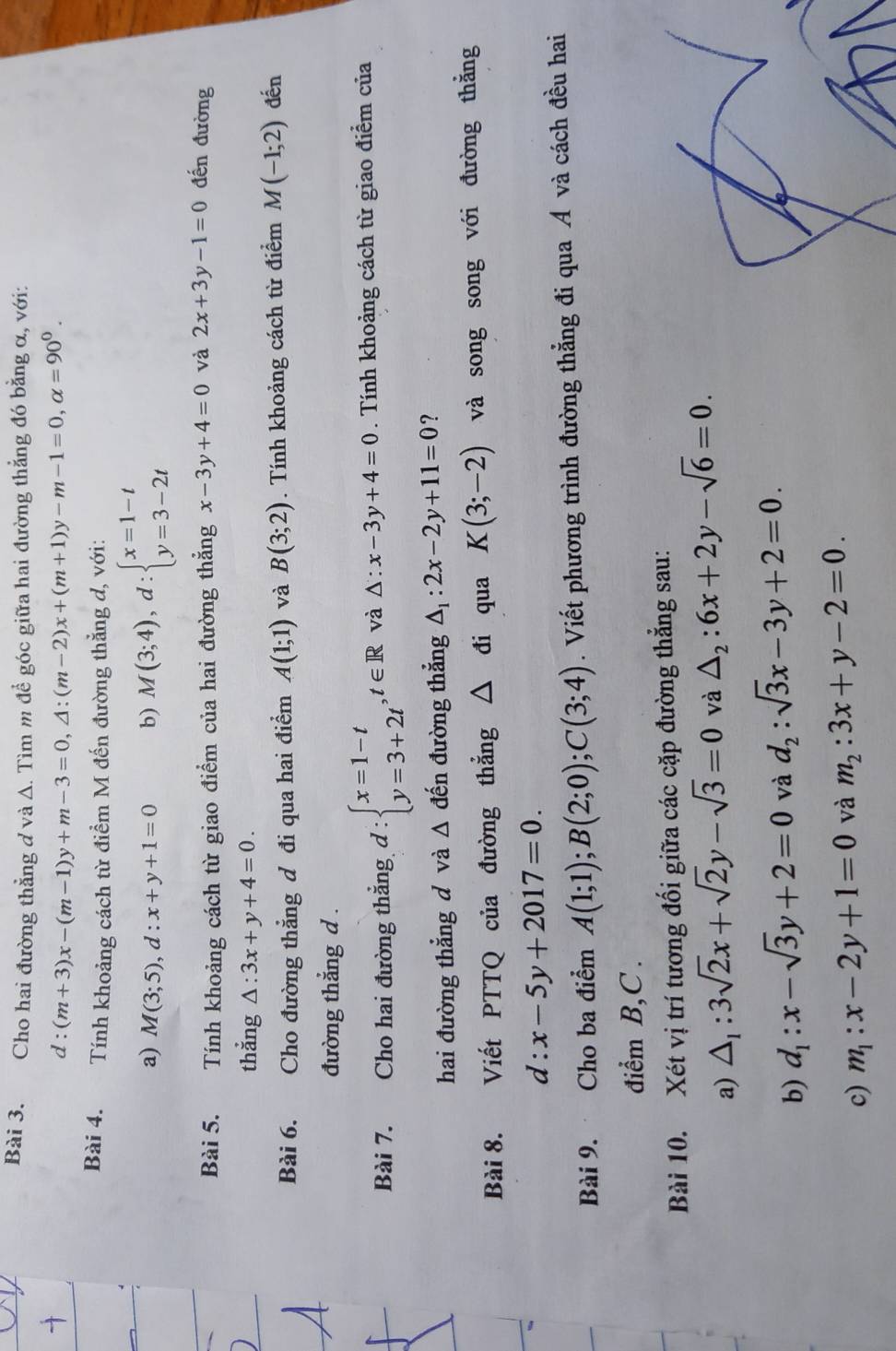 Cho hai đường thẳng ở và A. Tìm m đề góc giữa hai đường thẳng đó bằng α, với:
d:(m+3)x-(m-1)y+m-3=0,△ :(m-2)x+(m+1)y-m-1=0,alpha =90^0.
Bài 4. Tính khoảng cách từ điểm M đến đường thẳng d, với:
a) M(3;5),d:x+y+1=0 b) M(3;4),d:beginarrayl x=1-t y=3-2tendarray.
Bài 5. Tính khoảng cách từ giao điểm của hai đường thẳng x-3y+4=0 và 2x+3y-1=0 đến đường
thẳng △ :3x+y+4=0.
Bài 6.  Cho đường thẳng ơ đi qua hai điểm A(1;1) và B(3;2). Tính khoảng cách từ điểm M(-1;2) đến
đường thắng d .
Bài 7. Cho hai đường thắng d:beginarrayl x=1-t y=3+2tendarray. ,t∈ R và △ :x-3y+4=0. Tính khoảng cách từ giao điểm của
hai đường thẳng d và △ đến đường thẳng △ _1:2x-2y+11=0 ?
Bài 8. Viết PTTQ của đường thẳng △ □  đi qua K(3;-2) và song song với đường thằng
d:x-5y+2017=0.
Bài 9. Cho ba điểm A(1;1);B(2;0);C(3;4). Viết phương trình đường thẳng đi qua Á và cách đều hai
điểm B,C .
Bài 10. Xét vị trí tương đối giữa các cặp đường thẳng sau:
a) △ _1:3sqrt(2)x+sqrt(2)y-sqrt(3)=0 và △ _2:6x+2y-sqrt(6)=0.
b) d_1:x-sqrt(3)y+2=0 và d_2:sqrt(3)x-3y+2=0.
c) m_1:x-2y+1=0 và m_2:3x+y-2=0.