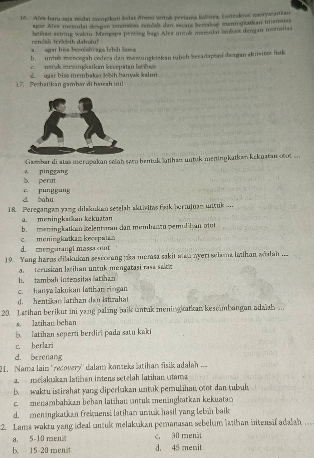 Alex baru saja mulai mengikuti kelas fitness untuk pertama kalinya. Instruktur menyarankan
agar Alex memulai dengan intensitas rendah dan secara bertahap meningkatkan intensitas
latihan seiring waktu. Mengapa penting bagi Alex untuk memulai latihan dengan intensitas
rendah terlebih dahulu?
a. agar bisa berolahraga lebih lama
b. untuk mencegah cedera dan memungkinkan tubuh beradaptasi dengan aktivitas fisik
c. untuk meningkatkan kecepatan latihan
d. agar bisa membakar lebih banyak kalori
17. Perhatikan gambar di bawah ini!
Gambar di atas merupakan salah satu bentuk latihan untuk meningkatkan kekuatan otot ....
a. pinggang
b. perut
c. punggung
d. bahu
18. Peregangan yang dilakukan setelah aktivitas fisik bertujuan untuk ....
a. meningkatkan kekuatan
b. meningkatkan kelenturan dan membantu pemulihan otot
c. meningkatkan kecepatan
d. mengurangi massa otot
19. Yang harus dilakukan seseorang jika merasa sakit atau nyeri selama latihan adalah ....
a. teruskan latihan untuk mengatasi rasa sakit
b. tambah intensitas latihan
c. hanya lakukan latihan ringan
d. hentikan latihan dan istirahat
20. Latihan berikut ini yang paling baik untuk meningkatkan keseimbangan adalah ....
a. latihan beban
b. latihan seperti berdiri pada satu kaki
c. berlari
d. berenang
21. Nama lain 'recovery' dalam konteks latihan fisik adalah ....
a. melakukan latihan intens setelah latihan utama
b. waktu istirahat yang diperlukan untuk pemulihan otot dan tubuh
c. menambahkan beban latihan untuk meningkatkan kekuatan
d. meningkatkan frekuensi latihan untuk hasil yang lebih baik
22. Lama waktu yang ideal untuk melakukan pemanasan sebelum latihan intensif adalah … .
a. 5-10 menit c. 30 menit
b. 15-20 menit d. 45 menit