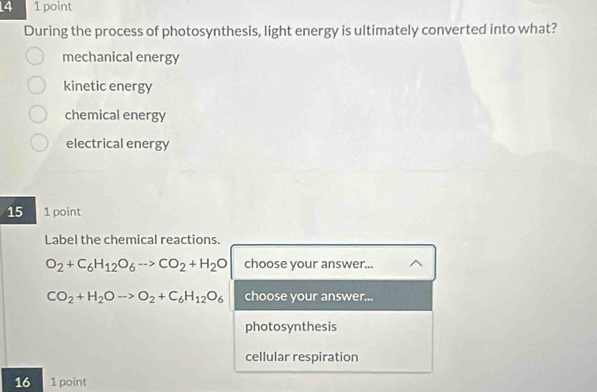 4 1 point
During the process of photosynthesis, light energy is ultimately converted into what?
mechanical energy
kinetic energy
chemical energy
electrical energy
15 1 point
Label the chemical reactions.
O_2+C_6H_12O_6to CO_2+H_2O choose your answer...
CO_2+H_2Oto O_2+C_6H_12O_6 choose your answer...
photosynthesis
cellular respiration
16 1 point