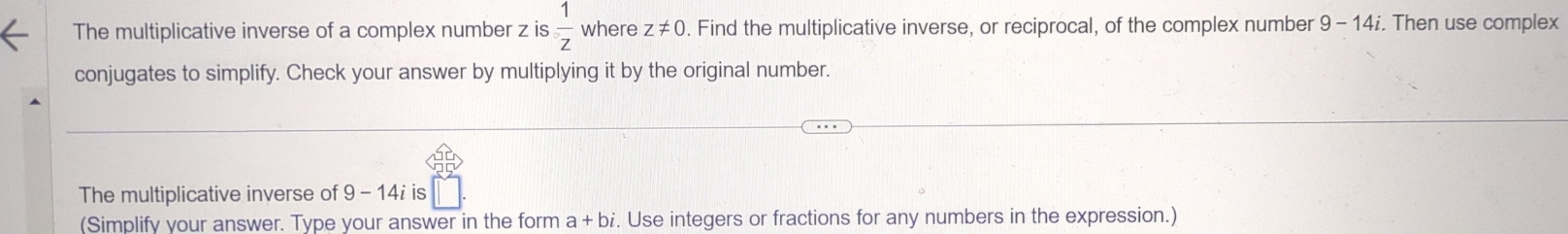 The multiplicative inverse of a complex number z is  1/z  where z!= 0. Find the multiplicative inverse, or reciprocal, of the complex number 9-14i i. Then use complex 
conjugates to simplify. Check your answer by multiplying it by the original number. 
The multiplicative inverse of 9-14i is 
(Simplify your answer. Type your answer in the form a+bi. Use integers or fractions for any numbers in the expression.)