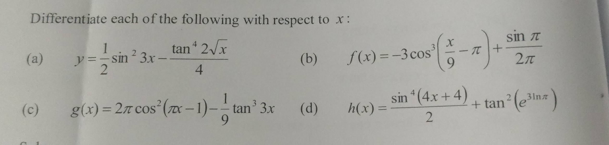 Differentiate each of the following with respect to x : 
(a) y= 1/2 sin^23x- tan^42sqrt(x)/4  (b)
f(x)=-3cos^3( x/9 -π )+ sin π /2π  
(c) g(x)=2π cos^2(π x-1)- 1/9 tan^33x (d) h(x)= (sin^4(4x+4))/2 +tan^2(e^(3ln π))