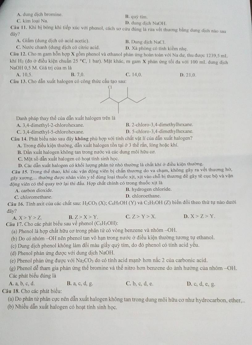 A. dung dịch bromine. B. quỷ tím.
C. kim loại Na. D. dung dịch NaOH.
Câu 11. Khi bị bỏng khi tiếp xúc với phenol, cách sơ cứu đúng là rứa vết thương bằng dung địch nào sau
dây?
A. Giấm (dung dịch có acid acetic). B. Dung dịch NaCl.
C. Nước chanh (dung dịch có citric acid. D. Xà phòng có tính kiềm nhẹ.
Câu 12. Cho m gam hỗn hợp X gồm phenol và ethanol phân ứng hoàn toàn với Na dư, thu được 1239,5 mL
khí H_2 (đo ở điều kiện chuẩn 25°C 2, 1 bar). Mặt khác, m gam X phân ứng tối đa với 100 mL dung địch
NaOH 0,5 M. Giá trị của m là
A. 10,5. B. 7,0. C. 14,0. D. 21,0.
Câu 13. Cho dẫn xuất halogen có công thức cấu tạo sau:
Danh pháp thay thế của dẫn xuất halogen trên là
A. 3,4-dimethyl-2-chlorohexane. B. 2-chloro-3,4-dimethylhexane.
C. 3,4-dimethyl-5-chlorohexane. D. 5-chloro-3,4-dimethylhexane.
Câu 14. Phát biểu nào sau đây không phù hợp với tính chất vật lí của dẫn xuất halogen?
A. Trong điều kiện thường, dẫn xuất halogen tồn tại ở 3 thể rắn, lỏng hoặc khí.
B. Dần xuất halogen không tan trong nước và các dung môi hữu cơ.
C. Một số dẫn xuất halogen có hoạt tính sinh học.
D. Các dẫn xuất halogen có khối lượng phân tử nhỏ thường là chất khí ở điều kiện thường.
Câu 15. Trong thể thao, khi các vận động viên bị chấn thương do va chạm, không gây ra vết thương hở,
gãy xương,... thường được nhân viên y tế dùng loại thuốc xịt, xịt vào chỗ bị thương để gây tê cục bộ và vận
động viên có thể quay trở lại thi đấu. Hợp chất chính có trong thuốc xịt là
A. carbon dioxide. B. hydrogen chloride.
C. chloromethane. D. chloroethane.
Câu 16. Tính axit của các chất sau: H_2CO_3(X); C₆H₅OH (Y) và C_2H_5OH (Z) biến đổi theo thứ tự nào dưới
đây?
A. X>Y>Z. B. Z>X>Y. C. Z>Y>X. D. X>Z>Y.
Câu 17. Cho các phát biểu sau về phenol (C_6H_5OH):
(a) Phenol là hợp chất hữu cơ trong phân tử có vòng benzene và nhóm -OH.
(b) Do có nhóm -OH nên phenol tan vô hạn trong nước ở điều kiện thường tương tự ethanol.
(c) Dung dịch phenol không làm đổi màu giấy quỳ tím, do đó phenol có tính acid yếu.
(d) Phenol phản ứng được với dung dịch NaOH.
(e) Phenol phản ứng được với Na_2CO_3 do có tính acid mạnb hơn nấc 2 của carbonic acid.
(g) Phenol dễ tham gia phản ứng thế bromine và thế nitro hơn benzene do ảnh hưởng của nhóm -OH.
Các phát biểu đúng là
A. a, b, c, d. B. a, c, d, g. C. b, c, d, e. D. c, d, e, g.
Câầu 18. Cho các phát biểu:
(a) Do phân tử phân cực nên dẫn xuất halogen không tan trong dung môi hữu cơ như hydrocarbon, ether,..
(b) Nhiều dẫn xuất halogen có hoạt tính sinh học.