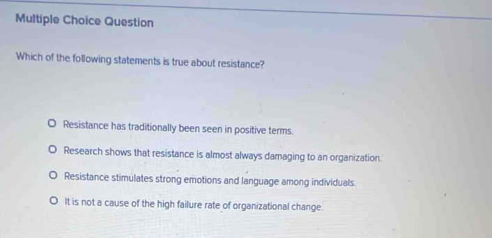 Question
Which of the following statements is true about resistance?
Resistance has traditionally been seen in positive terms.
Research shows that resistance is almost always damaging to an organization.'
Resistance stimulates strong emotions and language among individuals.
It is not a cause of the high failure rate of organizational change.