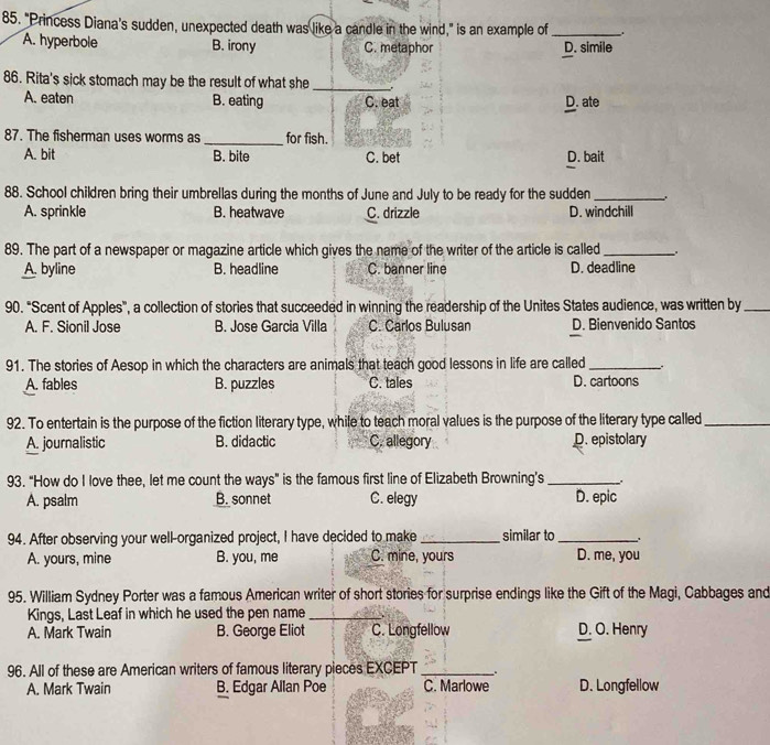 "Princess Diana’s sudden, unexpected death was like a candle in the wind," is an example of _.
A. hyperbole B. irony C. metaphor D. simile
86. Rita's sick stomach may be the result of what she_
A. eaten B. eating C. eat D. ate
87. The fisherman uses worms as_ for fish.
A. bit B. bite C. bet D. bait
88. School children bring their umbrellas during the months of June and July to be ready for the sudden_
A. sprinkle B. heatwave C. drizzle D. windchill
89. The part of a newspaper or magazine article which gives the name of the writer of the article is called_
A. byline B. headline C. banner line D. deadline
90. "Scent of Apples", a collection of stories that succeeded in winning the readership of the Unites States audience, was written by_
A. F. Sionil Jose B. Jose Garcia Villa C. Carlos Bulusan D. Bienvenido Santos
91. The stories of Aesop in which the characters are animals that teach good lessons in life are called_
A. fables B. puzzles C. tales D. cartoons
92. To entertain is the purpose of the fiction literary type, while to teach moral values is the purpose of the literary type called_
A. journalistic B. didactic C. allegory D. epistolary
93. "How do I love thee, let me count the ways" is the famous first line of Elizabeth Browning’s_
A. psalm B. sonnet C. elegy D. epic
94. After observing your well-organized project, I have decided to make_ similar to_ .
A. yours, mine B. you, me C. mine, yours D. me, you
95. William Sydney Porter was a famous American writer of short stories for surprise endings like the Gift of the Magi, Cabbages and
Kings, Last Leaf in which he used the pen name_
A. Mark Twain B. George Eliot C. Longfellow D. O. Henry
96. All of these are American writers of famous literary pieces EXCEPT __.
A. Mark Twain B. Edgar Allan Poe C. Marlowe D. Longfellow