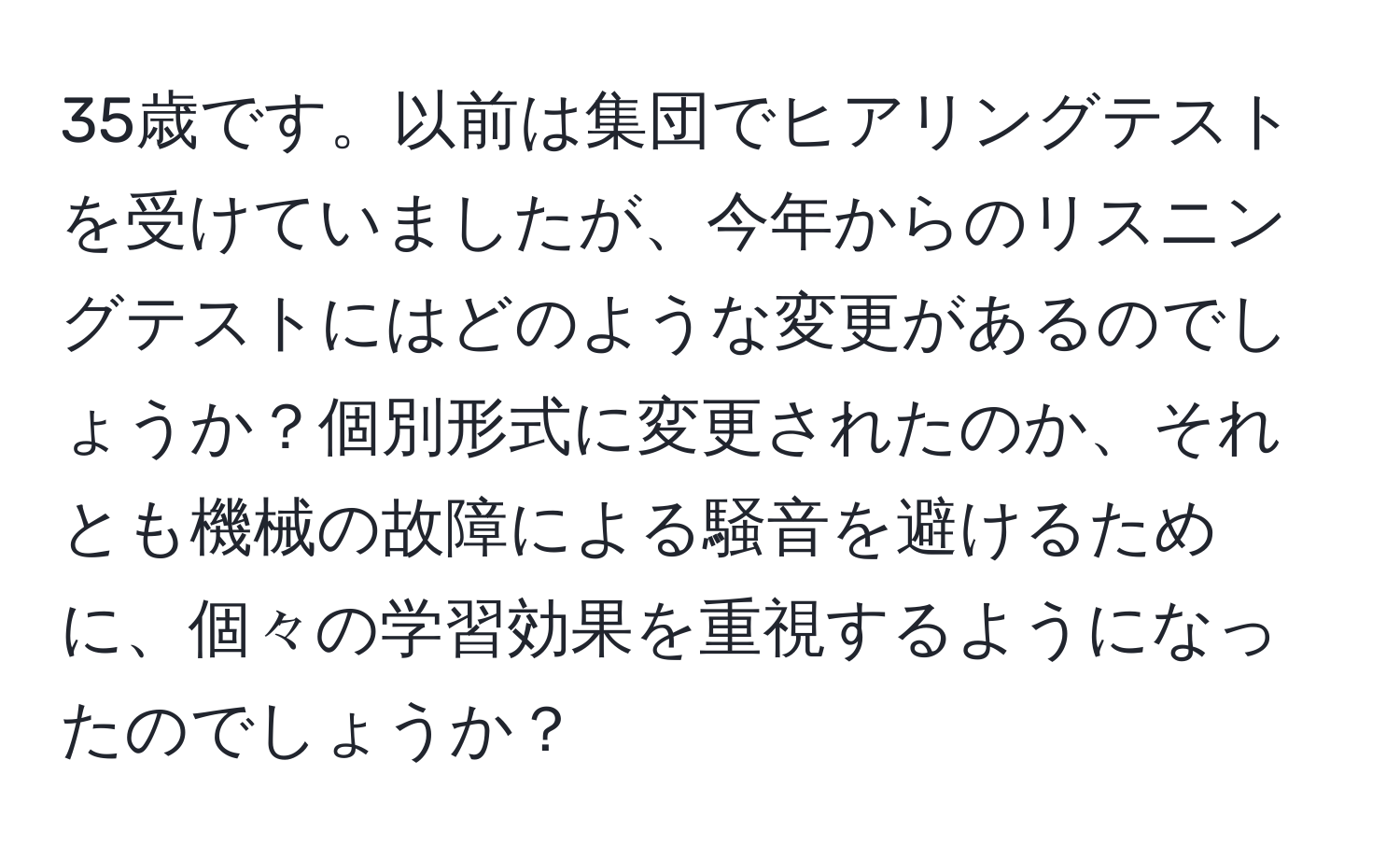 35歳です。以前は集団でヒアリングテストを受けていましたが、今年からのリスニングテストにはどのような変更があるのでしょうか？個別形式に変更されたのか、それとも機械の故障による騒音を避けるために、個々の学習効果を重視するようになったのでしょうか？
