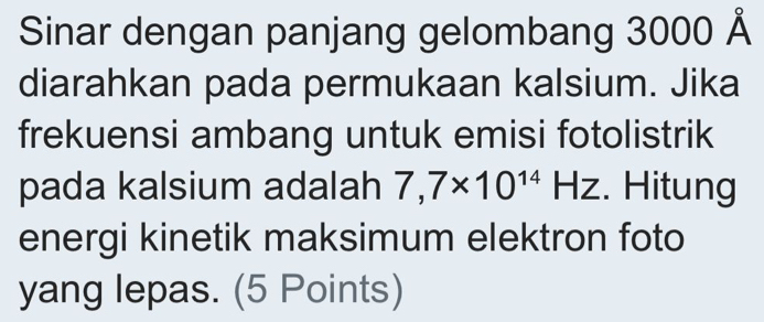 Sinar dengan panjang gelombang 3000 Å 
diarahkan pada permukaan kalsium. Jika 
frekuensi ambang untuk emisi fotolistrik 
pada kalsium adalah 7,7* 10^(14)HZ. Hitung 
energi kinetik maksimum elektron foto 
yang lepas. (5 Points)