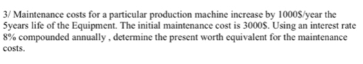 3/ Maintenance costs for a particular production machine increase by 1000$/year the
5years life of the Equipment. The initial maintenance cost is 3000$. Using an interest rate
8% compounded annually , determine the present worth equivalent for the maintenance 
costs.