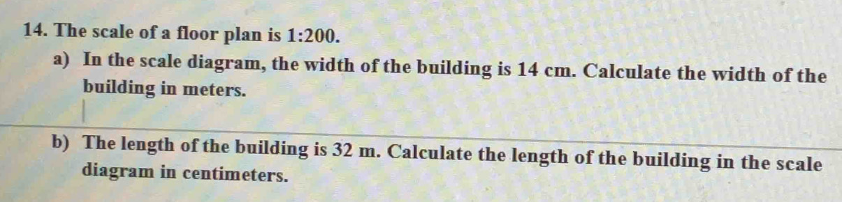 The scale of a floor plan is 1:200. 
a) In the scale diagram, the width of the building is 14 cm. Calculate the width of the 
building in meters. 
b) The length of the building is 32 m. Calculate the length of the building in the scale 
diagram in centimeters.