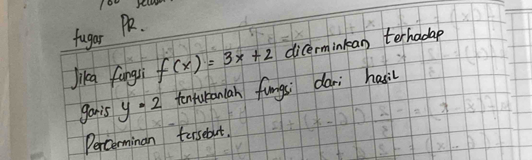 fugar 
Jika fungsi f(x)=3x+2 dicerminkan terhadap 
gonis y=2 tenturanlan fungsi dari hasil 
Percerminan tersebut.