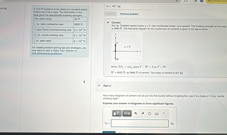 New Chromg ava
m=407kg
aring A 14.0 N bucket is to be raised at a constant speed
of 50.0 cz/s by a rope. The information in the
Submit Previous Answers
Correct
Set Up: Constant speed means a=0. Use coordinates where +y is upward. The breaking strength for the rope
is 4000 N. The free-body diagram for the bucket plus its contents is given in the figure below.
y
T
For related problem-solving tips and strategies, you
a=0
One-dimensional equilibrium may want to view a Video Tutor Solution of
x
w
Solve: sumlimits F_y=ma_y gives T-W=0 so T=W.
W=4000N , so 3986 N of cement. The mass of cement is 407 kg.
Part C
How many kilograms of cement can be put into this bucket without breaking the rope if it is made of 1¼ in. manila
climbing rope?
Express your answer in kilograms to three significant figures.
AΣφ ?
m=
kg