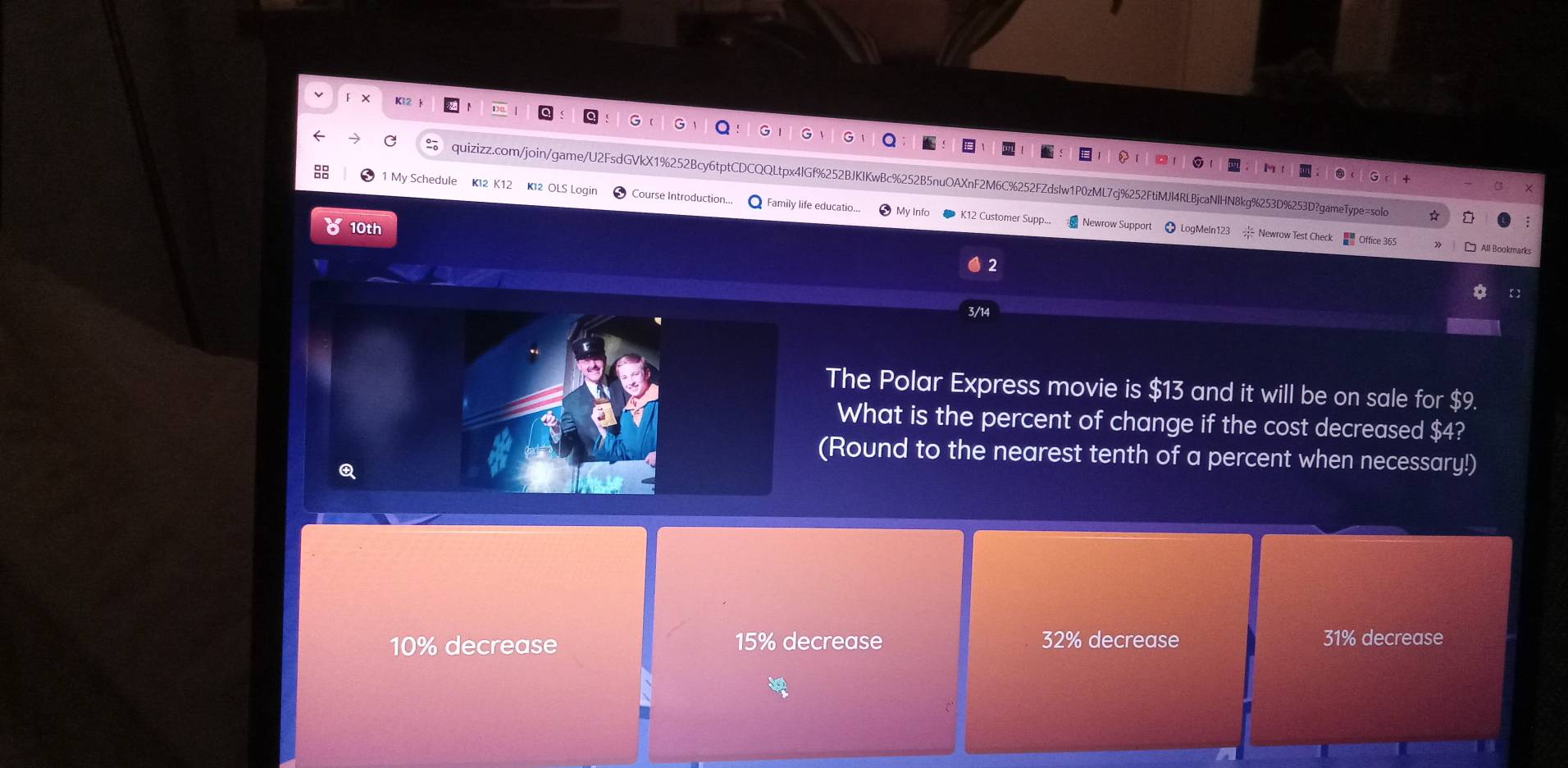 ×
quizizz.com/join/game/U2FsdGVkX1%252Bcy6tptCDCQQLtpx4lGf%252BJKIKwBc%252B5nuOAXnF2N M6C%252FZdsIw1P0zML7cj%252FtiMJl4RLBjcaNlHN8kg%253D%253D?gameType=solo
1 My Schedule K12 OLS Login Course Introduction... Family life educatio..
mer Supp... Newrow Support
10th ● LogMeln123 Newrow Test Check
3/1
The Polar Express movie is $13 and it will be on sale for $9.
What is the percent of change if the cost decreased $4?
(Round to the nearest tenth of a percent when necessary!)
a
10% decrease 15% decrease 32% decrease 31% decrease