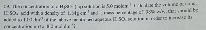 The concentration of a H_2SO_4(aq) solution is 5.0moldm^(-3). Calculate the volume of conc.
H_2SO_4 acid with a density of 1.84gcm^(-3) and a mass percentage of 98% w/w, that should be 
added to 1.00dm^(-3) of the above mentioned aqueous H_2SO_4 solution in order to increase its 
concentration up to 8.0moldm^(-3) ?