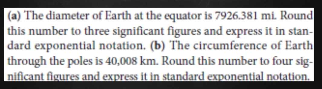 The diameter of Earth at the equator is 7926.381 mi. Round 
this number to three significant figures and express it in stan- 
dard exponential notation. (b) The circumference of Earth 
through the poles is 40,008 km. Round this number to four sig- 
nificant figures and express it in standard exponential notation.