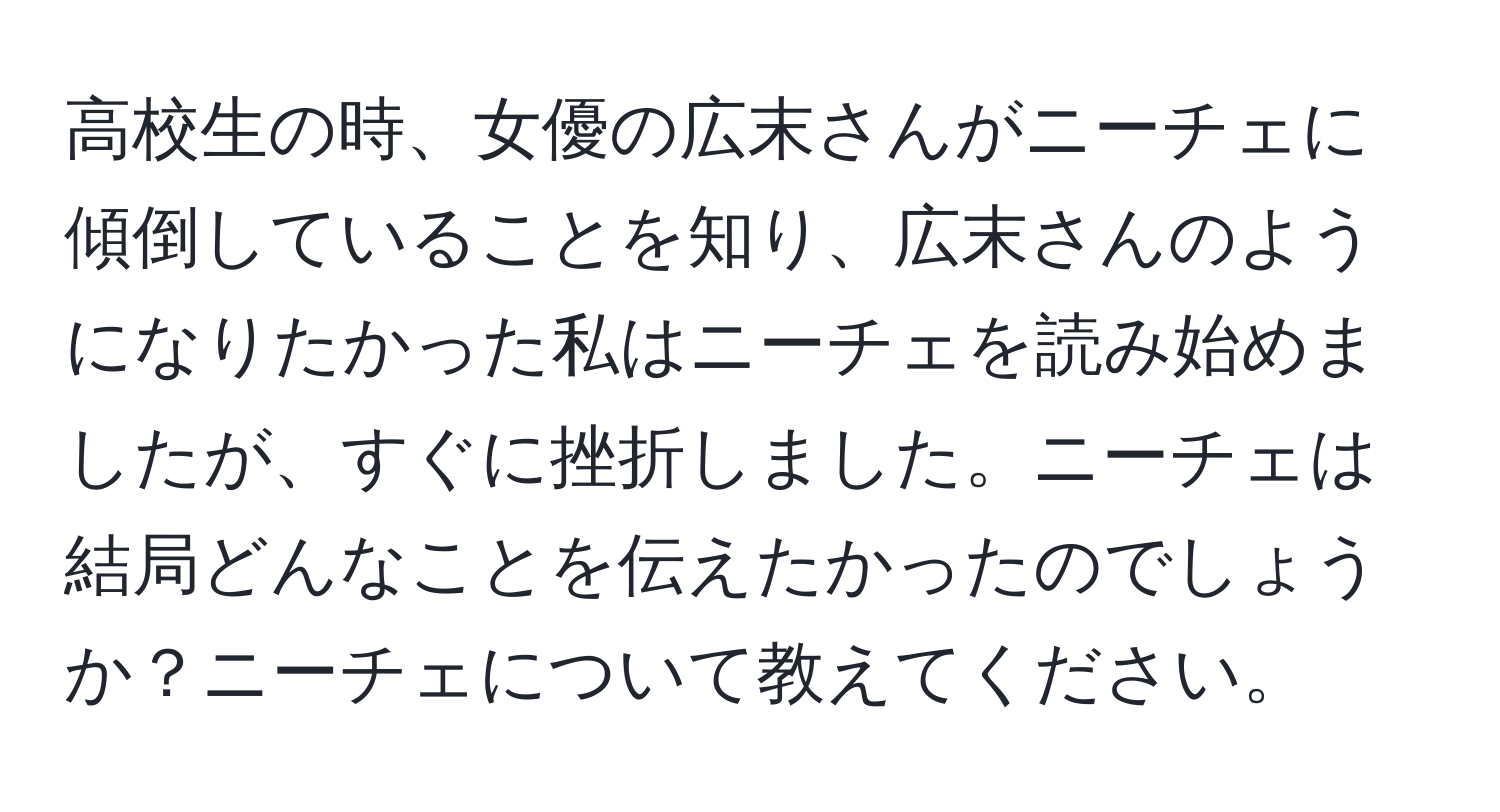 高校生の時、女優の広末さんがニーチェに傾倒していることを知り、広末さんのようになりたかった私はニーチェを読み始めましたが、すぐに挫折しました。ニーチェは結局どんなことを伝えたかったのでしょうか？ニーチェについて教えてください。