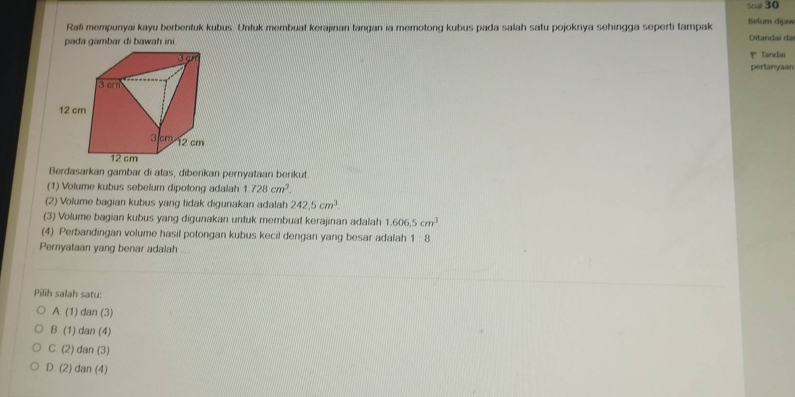 Soal 30
Belum dijaw
Rafi mempunyai kayu berbentuk kubus. Untuk membuat kerajinan tangan ia memotong kubus pada salah satu pojoknya sehingga seperti tampak
pada gambar di bawah ini. Ditandai da
P
Tandai
pertanyaan
Berdasarkan gambar di atas, diberikan pernyataan berikut
(1) Volume kubus sebelum dipotong adalah 1.728cm^3. 
(2) Volume bagian kubus yang tidak digunakan adalah 242,5cm^3
(3) Volume bagian kubus yang digunakan untuk membuat kerajinan adalah 1.606,5cm^3
(4) Perbandingan volume hasil potongan kubus kecil dengan yang besar adalah 1:8
Pernyataan yang benar adalah ...
Pilih salah satu:
A. (1) dan (3)
B. (1) dan (4)
C. (2) dan (3)
D. (2) dan (4)