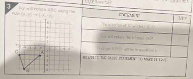 clocwnise
  
3 Ivy will rotate ABC using the STATEMENT
rule (x,y)
T/F ?
will be (-2,5).
The location of C'
Ivy will rotate the triangle 180°.
Triangle A'B'C' will be in quadrant I.
REWRITE THE FALSE STATEMENT TO MAKE IT TRVE