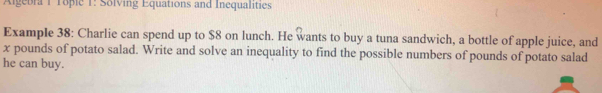 Agebra 1 Topie 1: Solving Equations and Inequalities 
Example 38: Charlie can spend up to $8 on lunch. He wants to buy a tuna sandwich, a bottle of apple juice, and
x pounds of potato salad. Write and solve an inequality to find the possible numbers of pounds of potato salad 
he can buy.