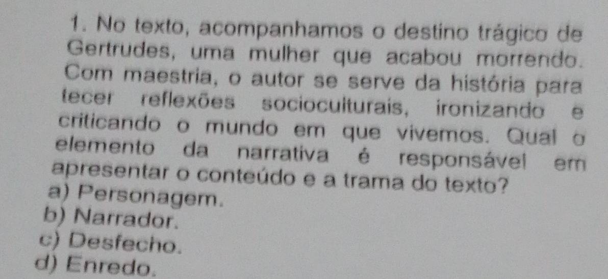 No texto, acompanhamos o destino trágico de
Gertrudes, uma mulher que acabou morrendo.
Com maestria, o autor se serve da história para
tecer reflexões socioculturais, ironizando e
criticando o mundo em que vivemos. Qual o
elemento da narrativa é responsável em
apresentar o conteúdo e a trama do texto?
a) Personagem.
b) Narrador.
c) Desfecho.
d) Enredo.