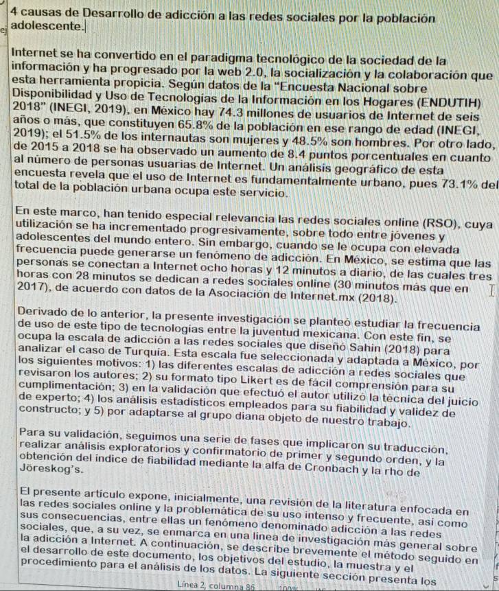 causas de Desarrollo de adicción a las redes sociales por la población
el adolescente.
Internet se ha convertido en el paradigma tecnológico de la sociedad de la
información y ha progresado por la web 2.0, la socialización y la colaboración que
esta herramienta propicia. Según datos de la “Encuesta Nacional sobre
Disponibilidad y Uso de Tecnologías de la Información en los Hogares (ENDUTIH)
2018” (INEGI, 2019), en México hay 74.3 millones de usuarios de Internet de seis
años o más, que constituyen 65.8% de la población en ese rango de edad (INEGI,
2019); el 51.5% de los internautas son mujeres y 48.5% son hombres. Por otro lado,
de 2015 a 2018 se ha observado un aumento de 8.4 puntos porcentuales en cuanto
al número de personas usuarias de Internet. Un análisis geográfico de esta
encuesta revela que el uso de Internet es fundamentalmente urbano, pues 73.1% del
total de la población urbana ocupa este servicio.
En este marco, han tenido especial relevancia las redes sociales online (RSO), cuya
utilización se ha incrementado progresivamente, sobre todo entre jóvenes y
adolescentes del mundo entero. Sin embargo, cuando se le ocupa con elevada
frecuencia puede generarse un fenómeno de adicción. En México, se estima que las
personas se conectan a Internet ocho horas y 12 minutos a diario, de las cuales tres
horas con 28 minutos se dedican a redes sociales online (30 minutos más que en
2017), de acuerdo con datos de la Asociación de Internet.mx (2018).
Derivado de lo anterior, la presente investigación se planteó estudiar la frecuencia
de uso de este tipo de tecnologias entre la juventud mexicana. Con este fin, se
ocupa la escala de adicción a las redes sociales que diseñó Sahin (2018) para
analizar el caso de Turquía. Esta escala fue seleccionada y adaptada a México, por
los siguientes motivos: 1) las diferentes escalas de adicción a redes sociales que
revisaron los autores; 2) su formato tipo Likert es de fácil comprensión para su
cumplimentación; 3) en la validación que efectuó el autor utilizó la técnica del juicio
de experto; 4) los análisis estadísticos empleados para su fiabilidad y validez de
constructo; y 5) por adaptarse al grupo diana objeto de nuestro trabajo.
Para su validación, seguimos una serie de fases que implicaron su traducción,
realizar análisis exploratorios y confirmatorio de primer y segundo orden, y la
obtención del índice de fiabilidad mediante la alfa de Cronbach y la rho de
Jöreskog's.
El presente artículo expone, inicialmente, una revisión de la literatura enfocada en
las redes sociales online y la problemática de su uso intenso y frecuente, así como
sus consecuencias, entre ellas un fenómeno denominado adicción a las redes
sociales, que, a su vez, se enmarca en una línea de investigación más general sobre
la adicción a Internet. A continuación, se describe brevemente el método seguido en
el desarrollo de este documento, los objetivos del estudio, la muestra y el
procedimiento para el análisis de los datos. La siguiente sección presenta los
Línea 2, columna 86 100