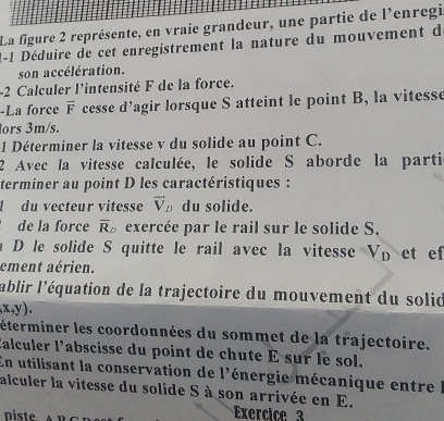 La figure 2 représente, en vraie grandeur, une partie de l'enregi 
1-1 Déduire de cet enregistrement la nature du mouvement du 
son accélération. 
-2 Calculer l'intensité F de la force. 
-La force overline F cesse d’agir lorsque S atteint le point B, la vitesse 
ors 3m/s. 
1 Déterminer la vitesse v du solide au point C. 
2 Avec la vitesse calculée, le solide S aborde la parti 
terminer au point D les caractéristiques : 
1 du vecteur vitesse vector V_D du solide. 
de la force overline R_D exercée par le rail sur le solide S. 
D le solide S quitte le rail avec la vitesse u V_D et ef 
ement aérien. 
l'ablir l'équation de la trajectoire du mouvement du solid
,x,y). 
éterminer les coordonnées du sommet de la trajectoire. 
Éalculer l’abscisse du point de chute É sur le sol. 
En utilisant la conservation de l'énergie mécanique entre l 
alculer la vitesse du solide S à son arrivée en E. 
piste Exercice 3