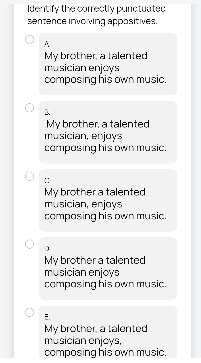 Identify the correctly punctuated
sentence involving appositives.
A.
My brother, a talented
musician enjoys
composing his own music.
B.
My brother, a talented
musician, enjoys
composing his own music.
C.
My brother a talented
musician, enjoys
composing his own music.
D.
My brother a talented
musician enjoys
composing his own music.
E.
My brother, a talented
musician enjoys,
composing his own music.