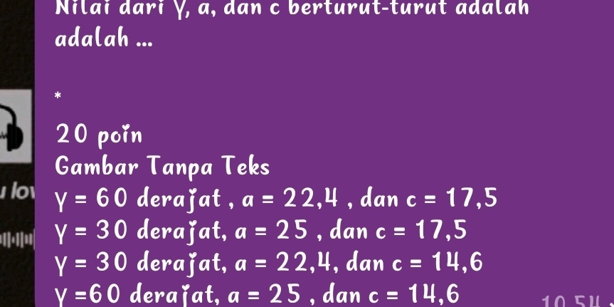 Nilai dari Ý, a, dan c berturut-turut adalah
adalah ...
*
20 poin
Gambar Tanpa Teks
lov Y=60 derajat , a=22,4 ,dan c=17, 5
''.'''' Y=30 derajat, a=25 , dan c=17,5
Y=30 derajat, a=22 x 4, dan c=14, 6
Y=60 deraǐat, a=25 , dan c=14,6