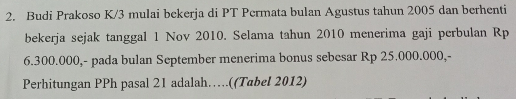 Budi Prakoso K/3 mulai bekerja di PT Permata bulan Agustus tahun 2005 dan berhenti 
bekerja sejak tanggal 1 Nov 2010. Selama tahun 2010 menerima gaji perbulan Rp
6.300.000,- pada bulan September menerima bonus sebesar Rp 25.000.000,- 
Perhitungan PPh pasal 21 adalah….((Tabel 2012)