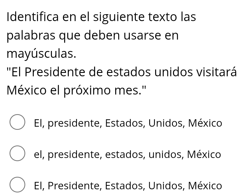 Identifica en el siguiente texto las
palabras que deben usarse en
mayúsculas.
"El Presidente de estados unidos visitará
México el próximo mes."
El, presidente, Estados, Unidos, México
el, presidente, estados, unidos, México
El, Presidente, Estados, Unidos, México